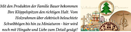 Mit den Produkten der Familie Bauer bekommen  Ihre Klöppelspitzen den richtigen Halt. Vom Holzrahmen über elektrisch beleuchtete  Schwibbögen bis hin zu Miniaturen - hier wird  noch mit Hingabe und Liebe zum Detail gesägt!